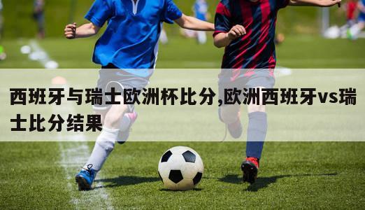 西班牙与瑞士欧洲杯比分,欧洲西班牙vs瑞士比分结果