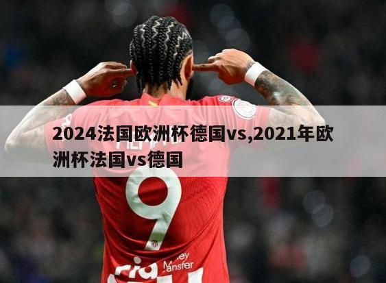 2024法国欧洲杯德国vs,2021年欧洲杯法国vs德国