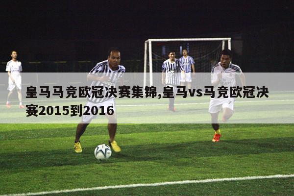 皇马马竞欧冠决赛集锦,皇马vs马竞欧冠决赛2015到2016