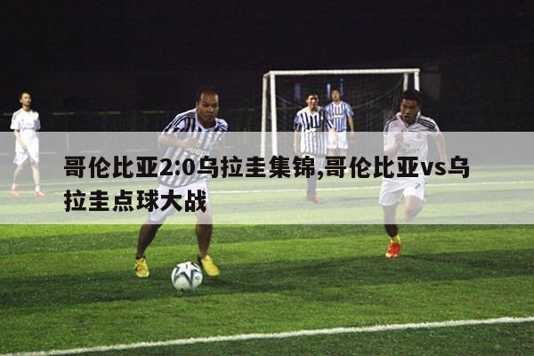 哥伦比亚2:0乌拉圭集锦,哥伦比亚vs乌拉圭点球大战