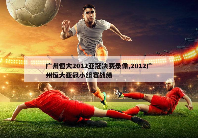 广州恒大2012亚冠决赛录像,2012广州恒大亚冠小组赛战绩