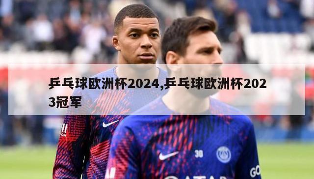 乒乓球欧洲杯2024,乒乓球欧洲杯2023冠军