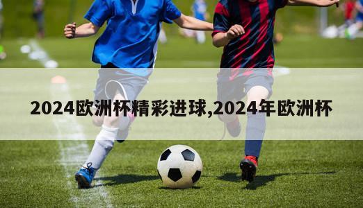 2024欧洲杯精彩进球,2024年欧洲杯