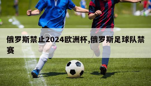 俄罗斯禁止2024欧洲杯,俄罗斯足球队禁赛